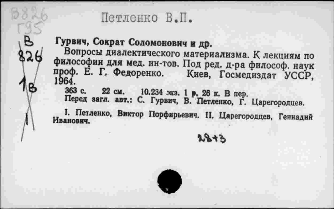 ﻿Петленко В.П.
Гурвич, Сократ Соломонович и др.
Вопросы диалектического материализма. К лекциям по философии для мед. ин-тов. Под ред. д-ра философ, наук пр^Ф- Е. Г. Федоренко. Киев, Госмедиздат УССР,
363 с. 22 см. 10.234 экз. 1 р. 26 к. В пер.
Перед загл. авт.: С. Гурвич, В. Петленко, Г. Царегородцев.
I. Петленко, Виктор Порфирьевич. П. Царегородцев, Геннадий Иванович.
